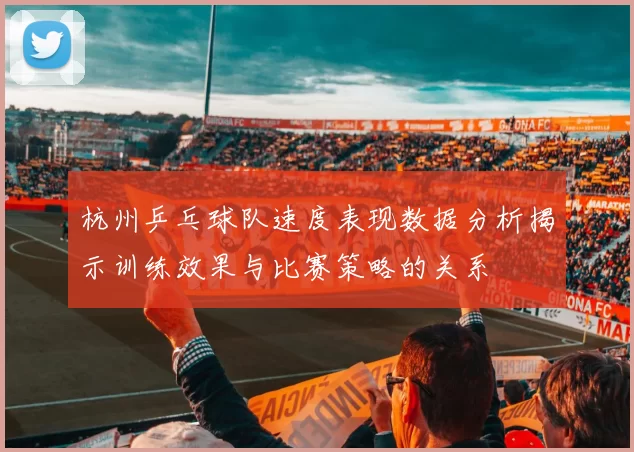 杭州乒乓球队速度表现数据分析揭示训练效果与比赛策略的关系