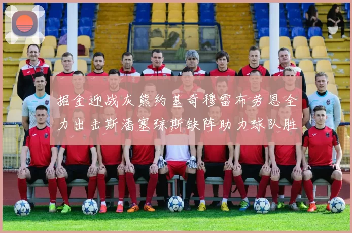 掘金迎战灰熊约基奇穆雷布劳恩全力出击斯潘塞琼斯缺阵助力球队胜算