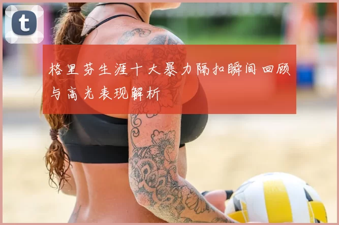 格里芬生涯十大暴力隔扣瞬间回顾与高光表现解析