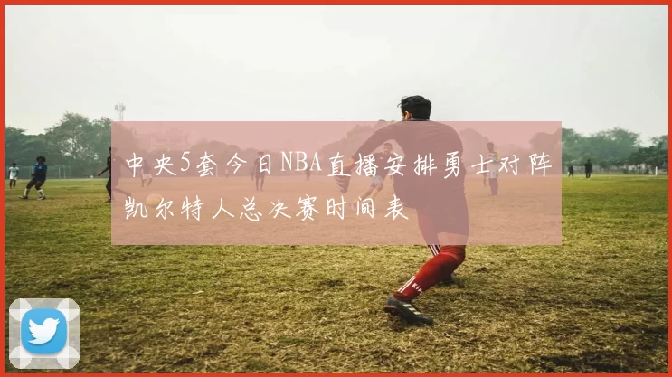 中央5套今日NBA直播安排勇士对阵凯尔特人总决赛时间表