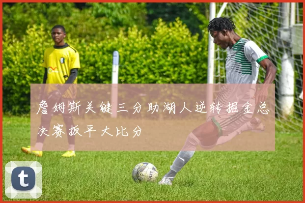 詹姆斯关键三分助湖人逆转掘金总决赛扳平大比分