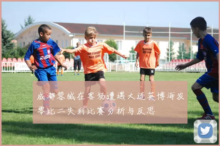 成都蓉城在客场遭遇大连英博海发零比二失利比赛分析与反思