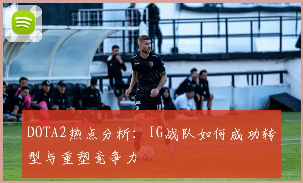 DOTA2热点分析：IG战队如何成功转型与重塑竞争力