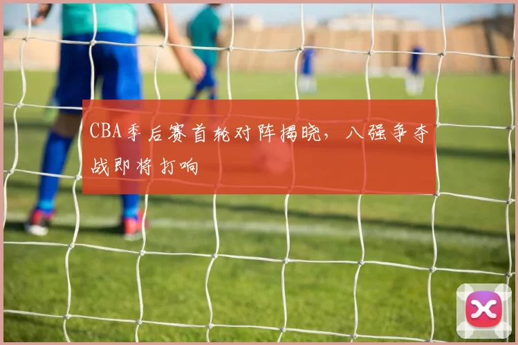 CBA季后赛首轮对阵揭晓,八强争夺战即将打响