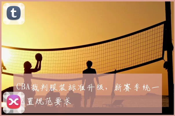 CBA裁判服装标准升级，新赛季统一配置规范要求