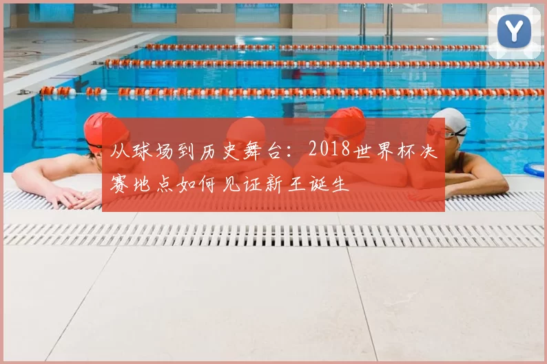 从球场到历史舞台:2018世界杯决赛地点如何见证新王诞生