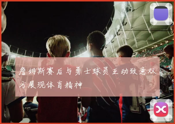 詹姆斯赛后与勇士球员互动致意双方展现体育精神