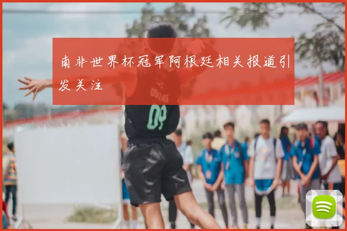 南非世界杯冠军阿根廷相关报道引发关注