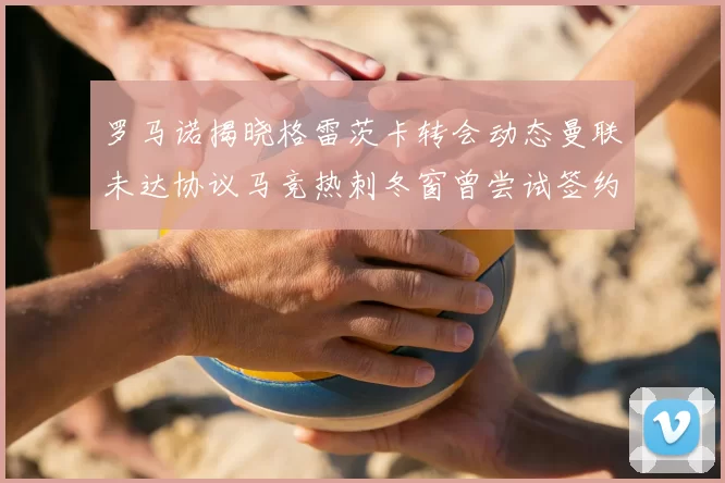 罗马诺揭晓格雷茨卡转会动态曼联未达协议马竞热刺冬窗曾尝试签约