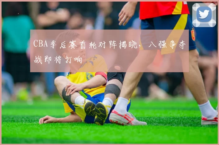 CBA季后赛首轮对阵揭晓,八强争夺战即将打响