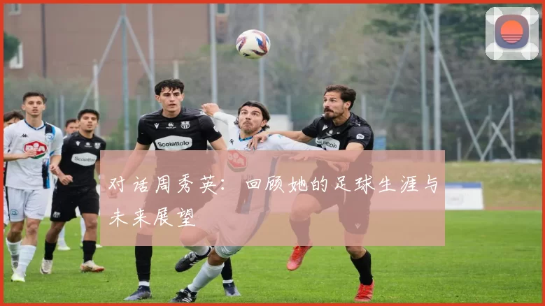 对话周秀英:回顾她的足球生涯与未来展望