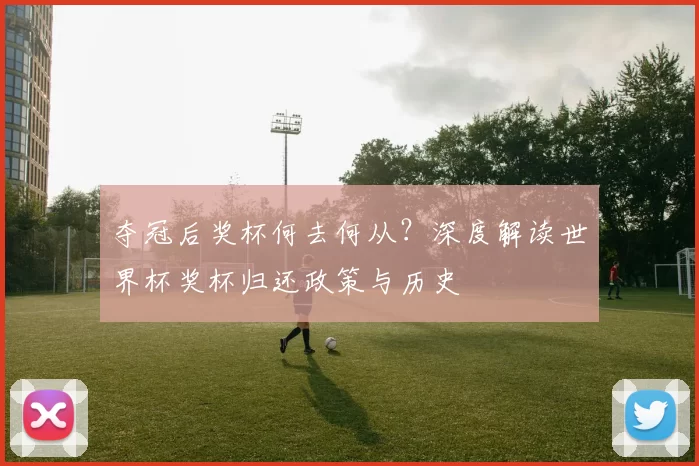 夺冠后奖杯何去何从?深度解读世界杯奖杯归还政策与历史