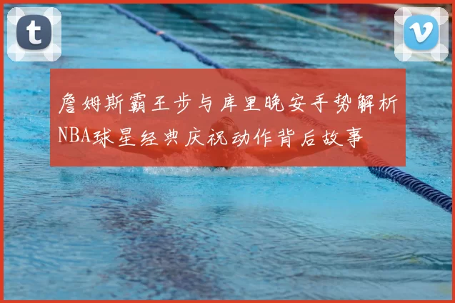 詹姆斯霸王步与库里晚安手势解析NBA球星经典庆祝动作背后故事