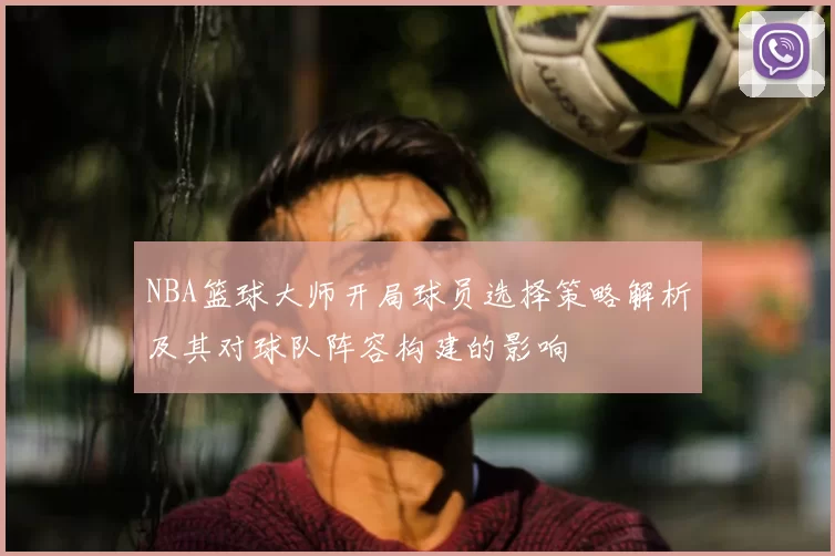 NBA篮球大师开局球员选择策略解析及其对球队阵容构建的影响