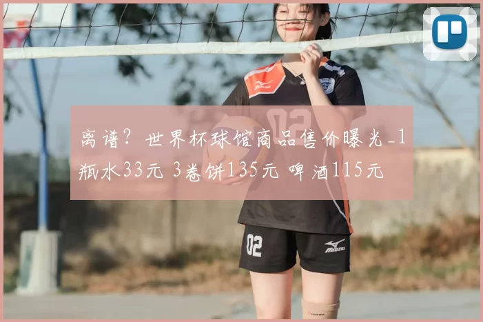 离谱?世界杯球馆商品售价曝光_1瓶水33元 3卷饼135元 啤酒115元