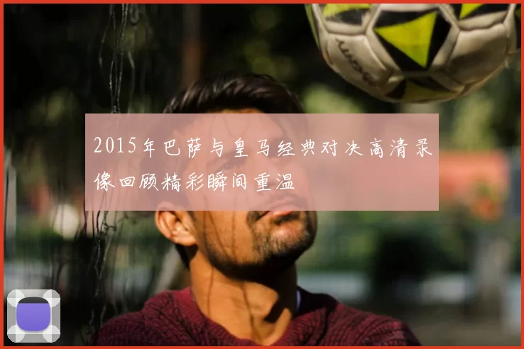 2015年巴萨与皇马经典对决高清录像回顾精彩瞬间重温