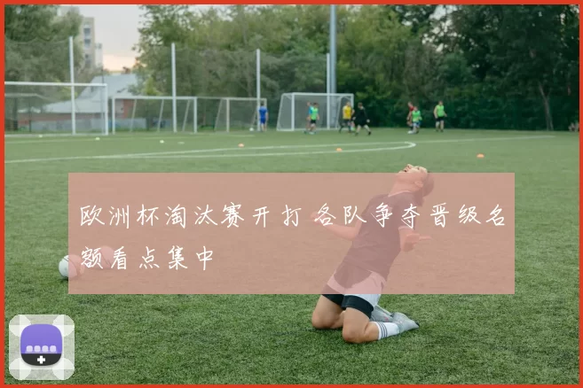 欧洲杯淘汰赛开打 各队争夺晋级名额看点集中