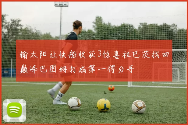 输太阳让快船收获3惊喜祖巴茨找回巅峰巴图姆打成第一得分手