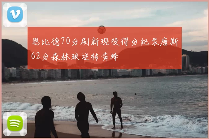 恩比德70分刷新现役得分纪录唐斯62分森林狼逆转黄蜂