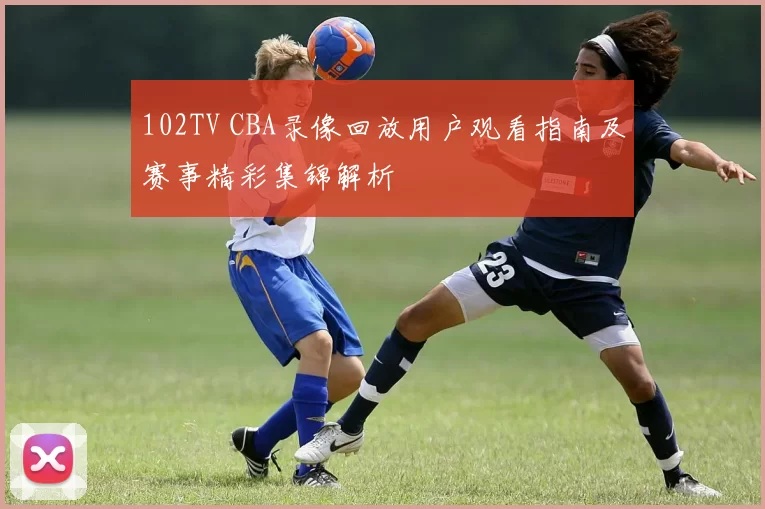 102TV CBA录像回放用户观看指南及赛事精彩集锦解析