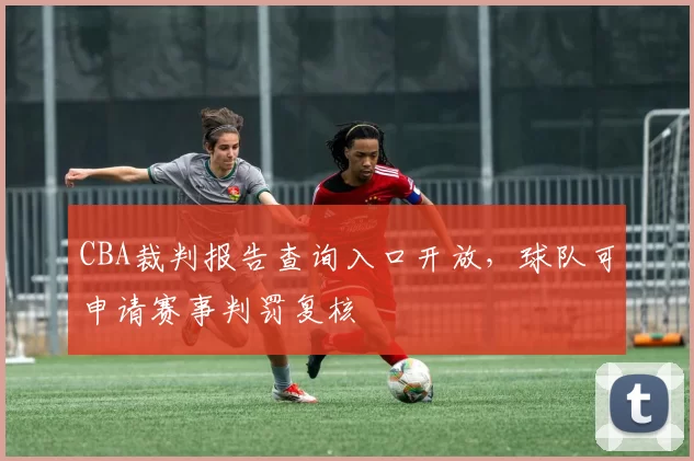 CBA裁判报告查询入口开放，球队可申请赛事判罚复核