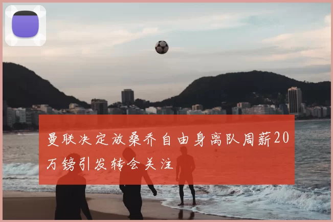 曼联决定放桑乔自由身离队周薪20万镑引发转会关注