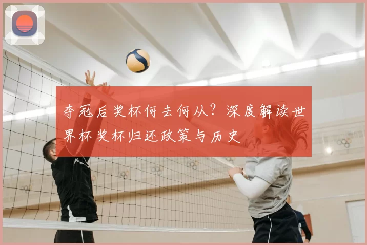 夺冠后奖杯何去何从?深度解读世界杯奖杯归还政策与历史