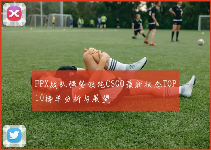 FPX战队强势领跑CSGO最新状态TOP10榜单分析与展望