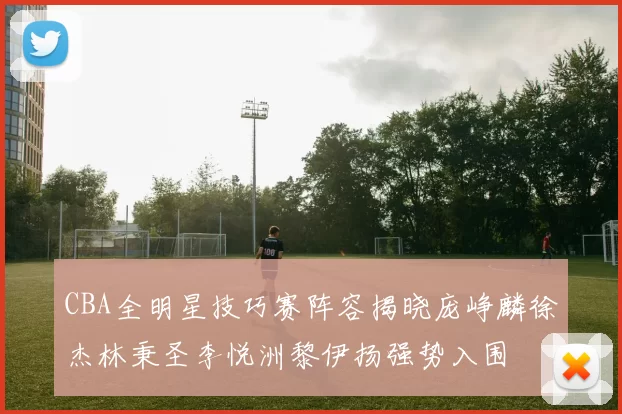 CBA全明星技巧赛阵容揭晓庞峥麟徐杰林秉圣李悦洲黎伊扬强势入围