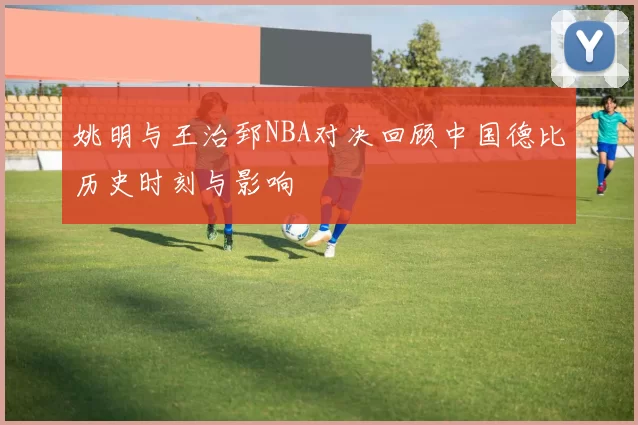 姚明与王治郅NBA对决回顾中国德比历史时刻与影响