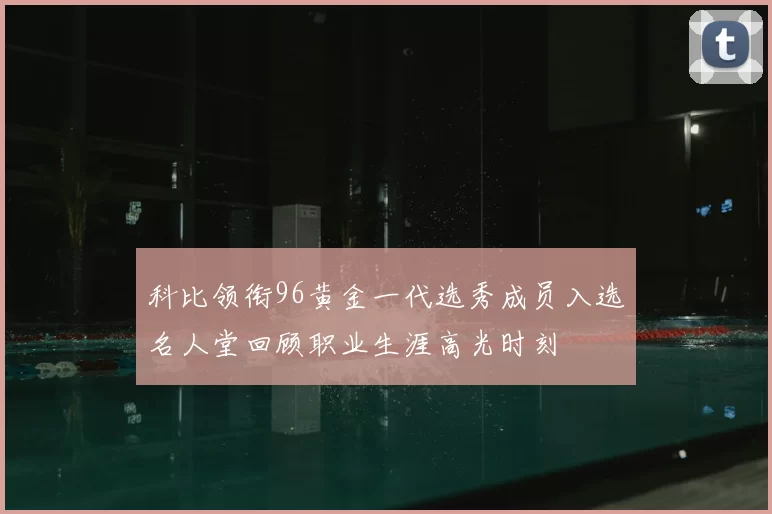 科比领衔96黄金一代选秀成员入选名人堂回顾职业生涯高光时刻