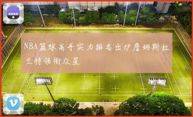 NBA篮球高手实力排名出炉詹姆斯杜兰特领衔众星