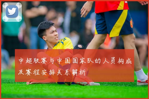 中超联赛与中国国家队的人员构成及赛程安排关系解析