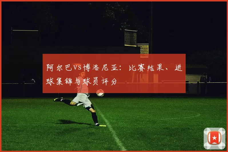 阿尔巴vs博洛尼亚：比赛结果、进球集锦与球员评分