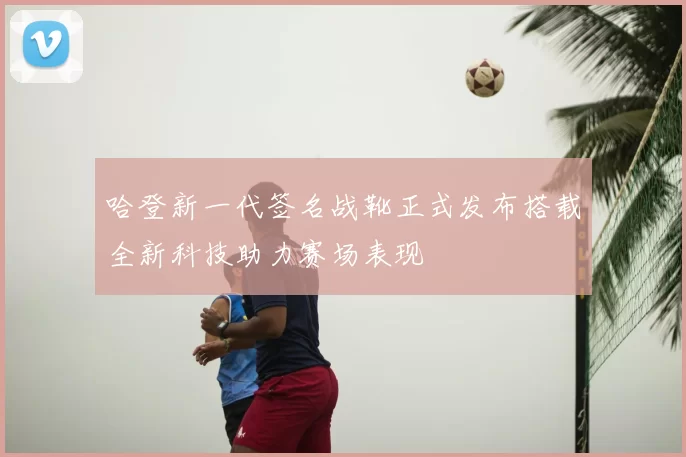 哈登新一代签名战靴正式发布搭载全新科技助力赛场表现