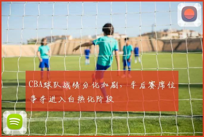 CBA球队战绩分化加剧，季后赛席位争夺进入白热化阶段