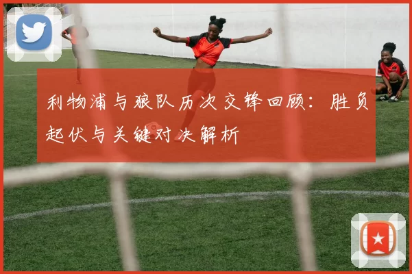 利物浦与狼队历次交锋回顾:胜负起伏与关键对决解析