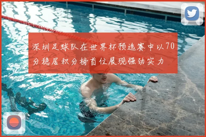 深圳足球队在世界杯预选赛中以70分稳居积分榜首位展现强劲实力