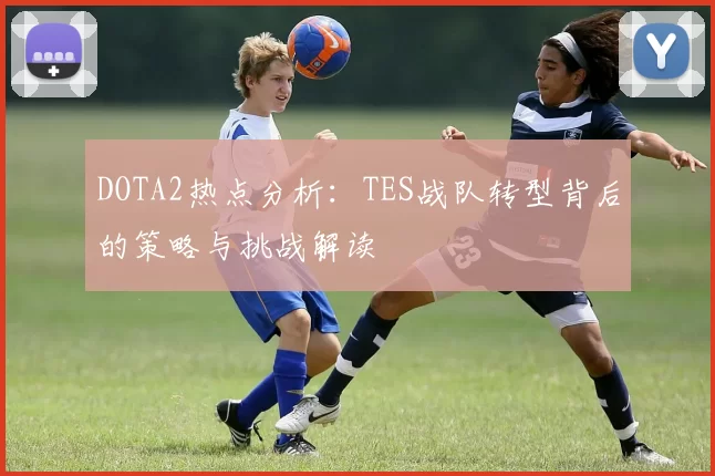 DOTA2热点分析:TES战队转型背后的策略与挑战解读