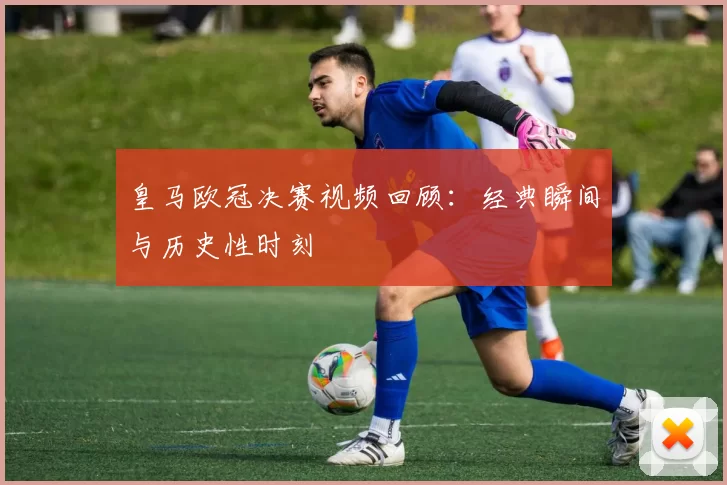 皇马欧冠决赛视频回顾:经典瞬间与历史性时刻