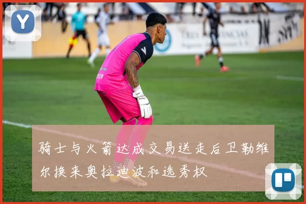 骑士与火箭达成交易送走后卫勒维尔换来奥拉迪波和选秀权