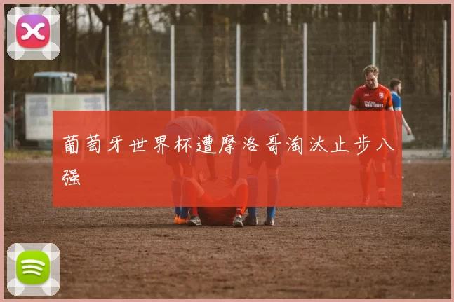 葡萄牙世界杯遭摩洛哥淘汰止步八强