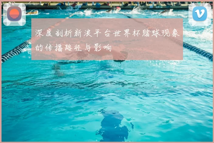 深度剖析新浪平台世界杯赌球现象的传播路径与影响