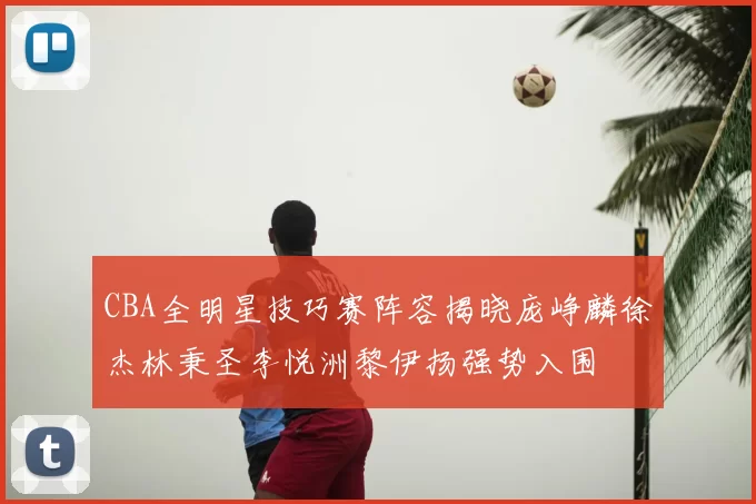 CBA全明星技巧赛阵容揭晓庞峥麟徐杰林秉圣李悦洲黎伊扬强势入围