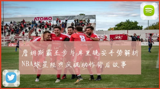 詹姆斯霸王步与库里晚安手势解析NBA球星经典庆祝动作背后故事