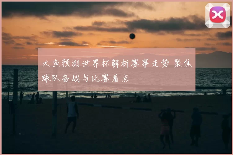 大鱼预测世界杯解析赛事走势 聚焦球队备战与比赛看点