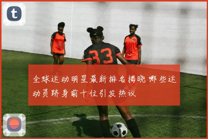 全球运动明星最新排名揭晓 哪些运动员跻身前十位引发热议