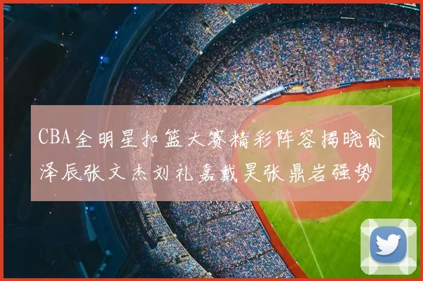 CBA全明星扣篮大赛精彩阵容揭晓俞泽辰张文杰刘礼嘉戴昊张鼎岩强势参赛