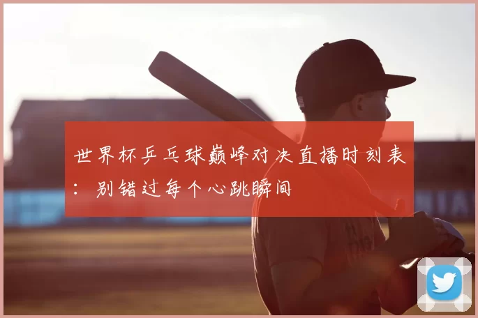 世界杯乒乓球巅峰对决直播时刻表：别错过每个心跳瞬间