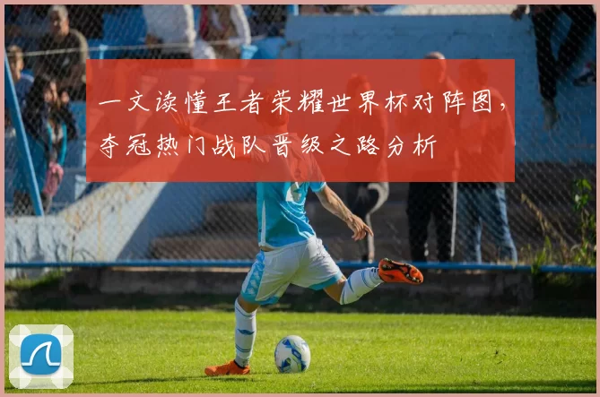 一文读懂王者荣耀世界杯对阵图，夺冠热门战队晋级之路分析